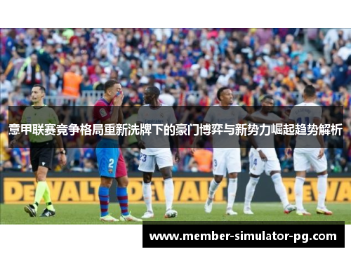 意甲联赛竞争格局重新洗牌下的豪门博弈与新势力崛起趋势解析 意甲联赛竞争格局重新洗牌下的豪门博弈与新势力崛起趋势解析