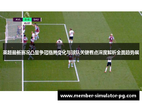 英超最新赛况凸显争冠格局变化与球队关键看点深度解析全面趋势展