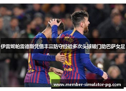 伊雷妮帕雷德斯凭借丰富防守经验多次头球破门助巴萨女足 伊雷妮帕雷德斯凭借丰富防守经验多次头球破门助巴萨女足