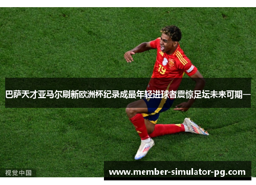 巴萨天才亚马尔刷新欧洲杯纪录成最年轻进球者震惊足坛未来可期一