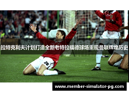 拉特克利夫计划打造全新老特拉福德球场重现曼联辉煌历史 拉特克利夫计划打造全新老特拉福德球场重现曼联辉煌历史