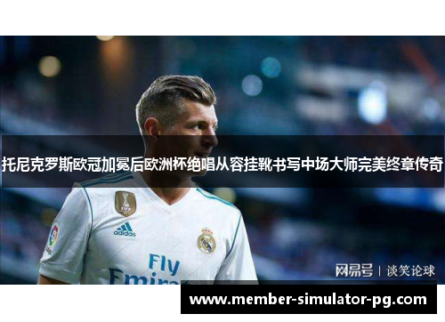 托尼克罗斯欧冠加冕后欧洲杯绝唱从容挂靴书写中场大师完美终章传奇
