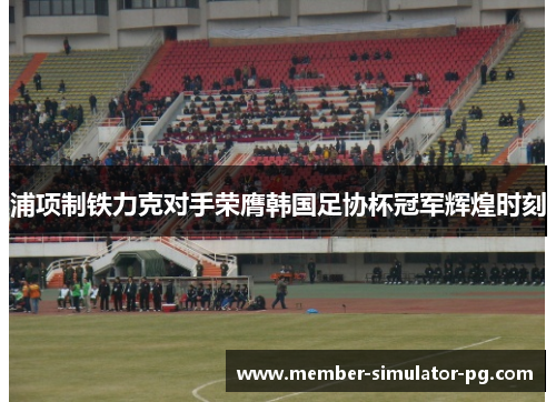 浦项制铁力克对手荣膺韩国足协杯冠军辉煌时刻